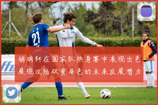 胡明轩在国家队热身赛中表现出色展现攻防双重角色的未来发展潜力