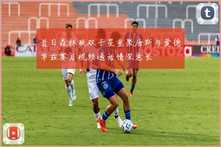 昔日森林狼双子星重聚唐斯与爱德华兹赛后视频通话情深意长